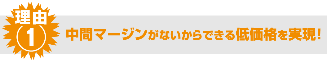 理由① 中間マージンがないからできる低価格を実現！